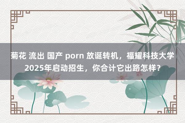 菊花 流出 国产 porn 放诞转机，福耀科技大学2025年启动招生，你合计它出路怎样？