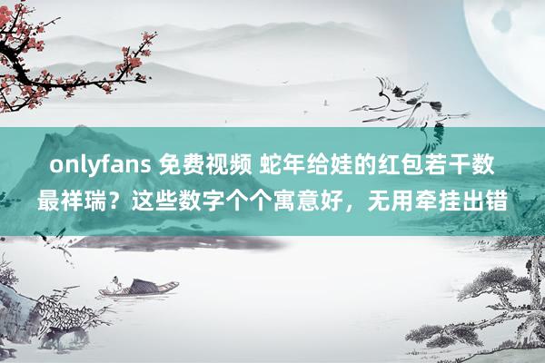 onlyfans 免费视频 蛇年给娃的红包若干数最祥瑞？这些数字个个寓意好，无用牵挂出错