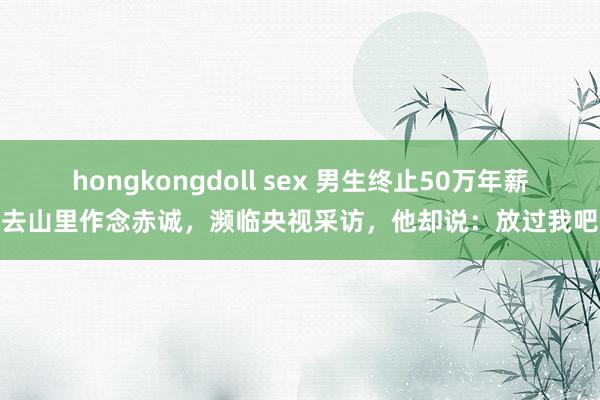 hongkongdoll sex 男生终止50万年薪去山里作念赤诚，濒临央视采访，他却说：放过我吧