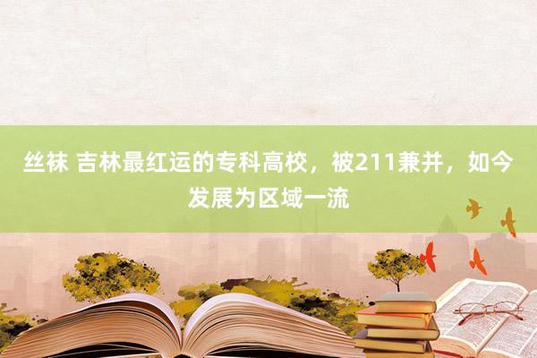 丝袜 吉林最红运的专科高校，被211兼并，如今发展为区域一流