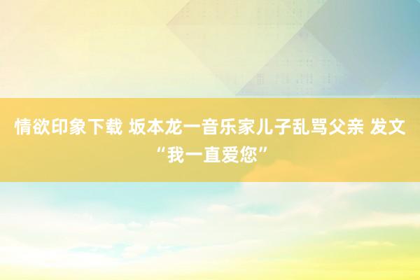 情欲印象下载 坂本龙一音乐家儿子乱骂父亲 发文“我一直爱您”