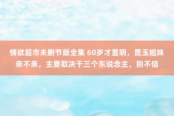 情欲超市未删节版全集 60岁才显明，昆玉姐妹亲不亲，主要取决于三个东说念主，别不信