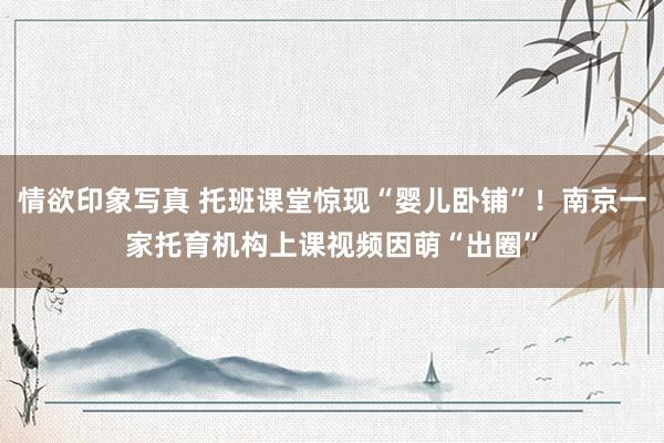 情欲印象写真 托班课堂惊现“婴儿卧铺”！南京一家托育机构上课视频因萌“出圈”