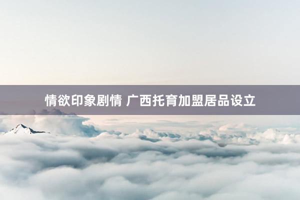 情欲印象剧情 广西托育加盟居品设立