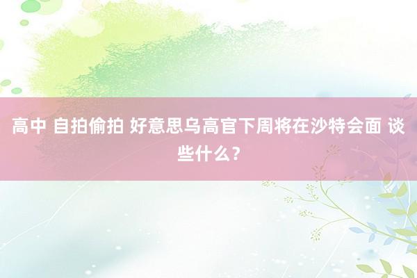 高中 自拍偷拍 好意思乌高官下周将在沙特会面 谈些什么？