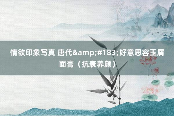 情欲印象写真 唐代&#183;好意思容玉屑面膏（抗衰养颜）