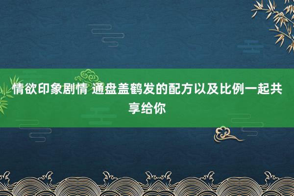 情欲印象剧情 通盘盖鹤发的配方以及比例一起共享给你
