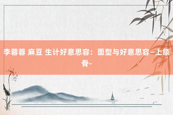 李蓉蓉 麻豆 生计好意思容：面型与好意思容—上颌骨-