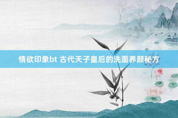 情欲印象bt 古代天子皇后的洗面养颜秘方
