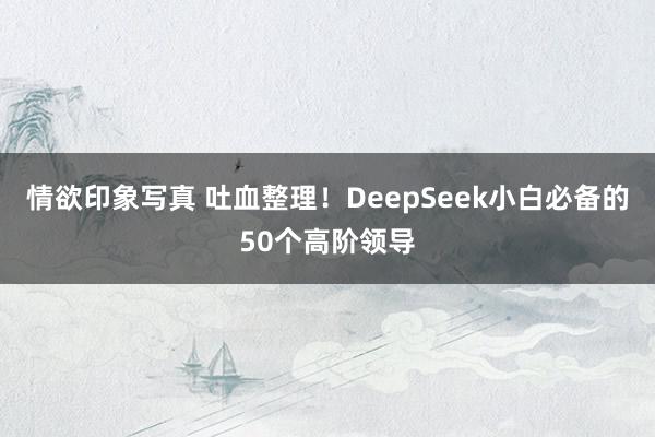 情欲印象写真 吐血整理！DeepSeek小白必备的50个高阶领导