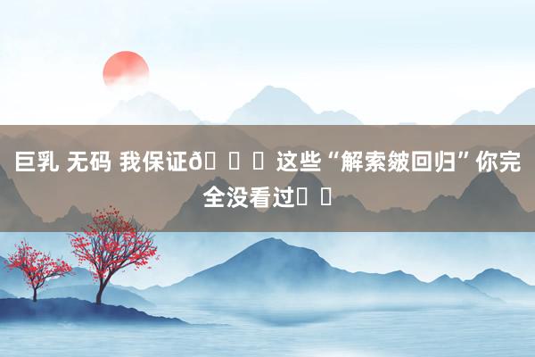 巨乳 无码 我保证👉这些“解索皴回归”你完全没看过❗️