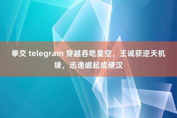 拳交 telegram 穿越吞吃星空，王诚获逆天机缘，迅速崛起成硬汉