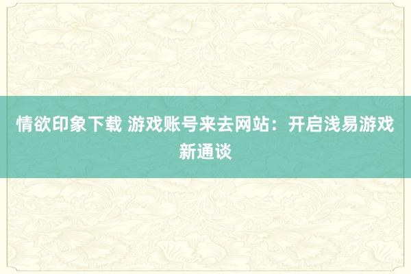 情欲印象下载 游戏账号来去网站：开启浅易游戏新通谈