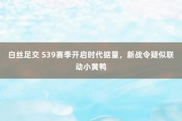 白丝足交 S39赛季开启时代掂量，新战令疑似联动小黄鸭