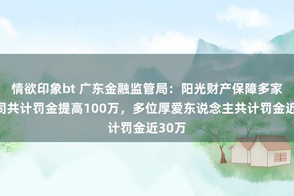 情欲印象bt 广东金融监管局：阳光财产保障多家谱公司共计罚金提高100万，多位厚爱东说念主共计罚金近30万