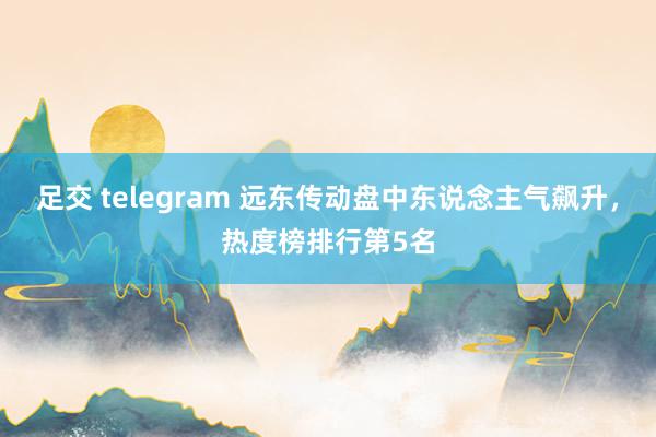 足交 telegram 远东传动盘中东说念主气飙升，热度榜排行第5名