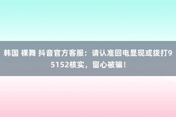 韩国 裸舞 抖音官方客服：请认准回电显现或拨打95152核实，留心被骗！