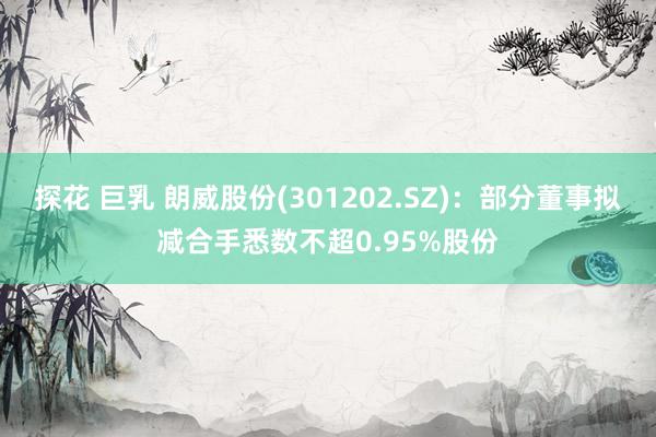 探花 巨乳 朗威股份(301202.SZ)：部分董事拟减合手悉数不超0.95%股份