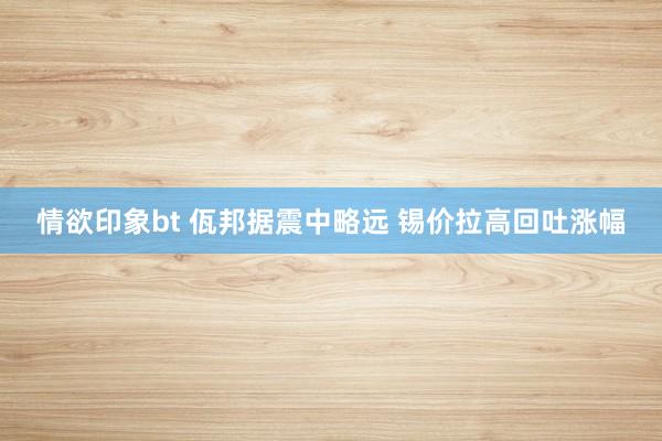 情欲印象bt 佤邦据震中略远 锡价拉高回吐涨幅