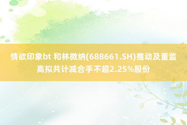 情欲印象bt 和林微纳(688661.SH)推动及董监高拟共计减合手不超2.25%股份