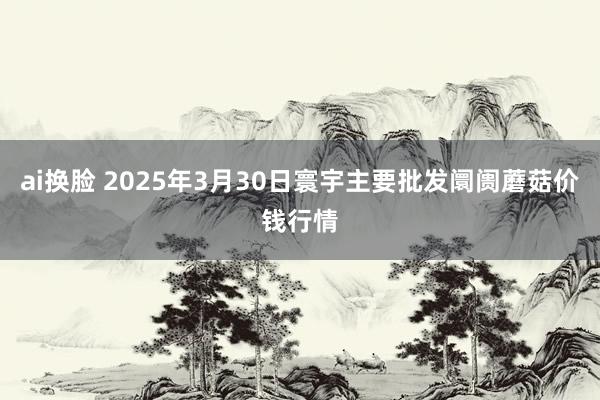ai换脸 2025年3月30日寰宇主要批发阛阓蘑菇价钱行情