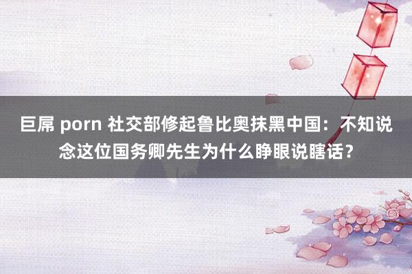 巨屌 porn 社交部修起鲁比奥抹黑中国：不知说念这位国务卿先生为什么睁眼说瞎话？