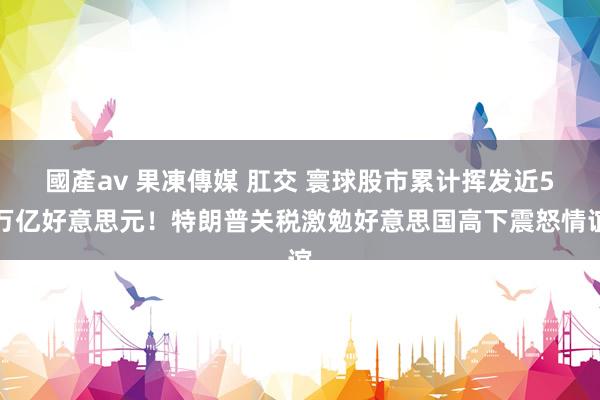 國產av 果凍傳媒 肛交 寰球股市累计挥发近5万亿好意思元！特朗普关税激勉好意思国高下震怒情谊