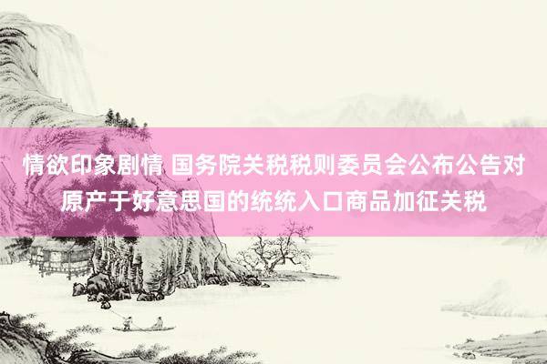 情欲印象剧情 国务院关税税则委员会公布公告对原产于好意思国的统统入口商品加征关税