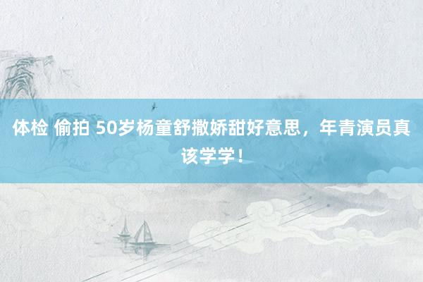 体检 偷拍 50岁杨童舒撒娇甜好意思，年青演员真该学学！