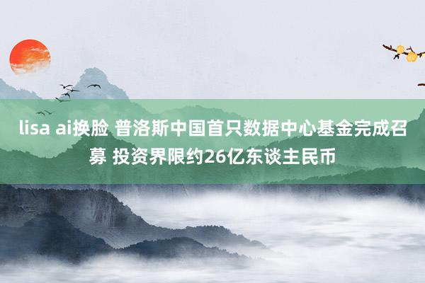 lisa ai换脸 普洛斯中国首只数据中心基金完成召募 投资界限约26亿东谈主民币