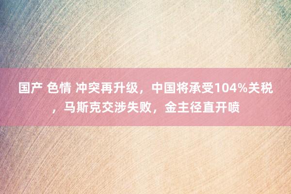 国产 色情 冲突再升级，中国将承受104%关税，马斯克交涉失败，金主径直开喷