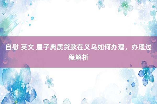 自慰 英文 屋子典质贷款在义乌如何办理，办理过程解析
