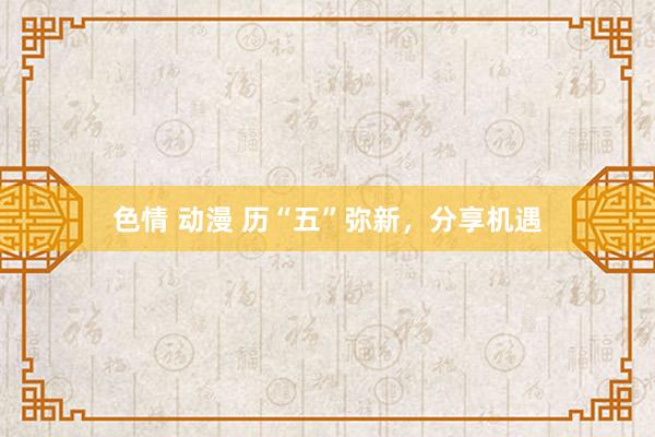 色情 动漫 历“五”弥新，分享机遇