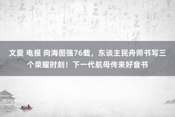 文爱 电报 向海图强76载，东谈主民舟师书写三个荣耀时刻！下一代航母传来好音书